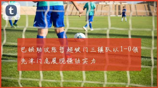 巴顿助攻陈哲超破门三镇队以1-0领先津门虎展现强劲实力